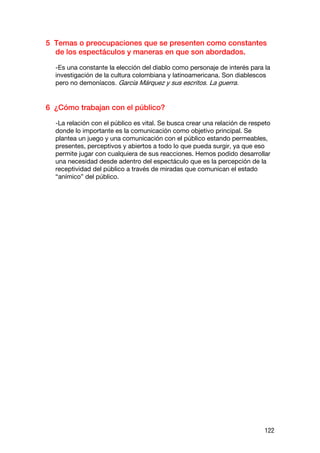 5 Temas o preocupaciones que se presenten como constantes
  de los espectáculos y maneras en que son abordados.

  -Es una constante la elección del diablo como personaje de interés para la
  investigación de la cultura colombiana y latinoamericana. Son diablescos
  pero no demoníacos. García Márquez y sus escritos. La guerra.


6 ¿Cómo trabajan con el público?

  -La relación con el público es vital. Se busca crear una relación de respeto
  donde lo importante es la comunicación como objetivo principal. Se
  plantea un juego y una comunicación con el público estando permeables,
  presentes, perceptivos y abiertos a todo lo que pueda surgir, ya que eso
  permite jugar con cualquiera de sus reacciones. Hemos podido desarrollar
  una necesidad desde adentro del espectáculo que es la percepción de la
  receptividad del público a través de miradas que comunican el estado
  “anímico” del público.




                                                                           122
 