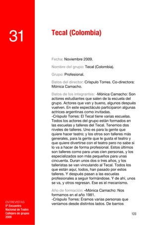 Tecal (Colombia)
  31
                      Fecha: Noviembre 2009.

                      Nombre del grupo: Tecal (Colombia).

                      Grupo: Profesional.

                      Datos del director: Críspulo Torres. Co-directora:
                      Mónica Camacho.

                      Datos de los integrantes: -Mónica Camacho: Son
                      actores estudiantes que salen de la escuela del
                      grupo. Actores que van y bueno, algunos después
                      vuelven. En este espectáculo participaron algunas
                      actrices argentinas como invitadas.
                      -Críspulo Torres: El Tecal tiene varias escuelas.
                      Todos los actores del grupo están formados en
                      las escuelas y talleres del Tecal. Tenemos dos
                      niveles de talleres. Uno es para la gente que
                      quiere hacer teatro; y los otros son talleres más
                      generales, para la gente que le gusta el teatro y
                      que quiere divertirse con el teatro pero no sabe si
                      lo va a hacer de forma profesional. Estos últimos
                      son talleres como para unas cien personas, y los
                      especializados son más pequeños para unas
                      cincuenta. Duran unos dos o tres años, y los
                      talleristas se van vinculando al Tecal. Todos los
                      que están aquí, todos, han pasado por estos
                      talleres. Y después pasan a las escuelas
                      profesionales a seguir formándose. Y de ahí, unos
                      se va, y otros regresan. Ese es el mecanismo.

                      Año de formación: -Mónica Camacho: Nos
                      formamos en el año 1981.
                      -Críspulo Torres: Éramos varias personas que
ENTREVISTAS
                      veníamos desde distintos lados. De barrios
5º Encuentro
Nacional de Teatro
Callejero de grupos                                                   123
2009
 