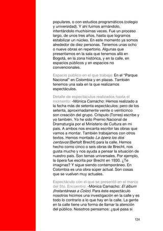 populares, o con estudios programáticos (colegio
y universidad). Y ahí fuimos armándolo,
intentándolo muchísimas veces. Fue un proceso
largo, de unos tres años, hasta que logramos
estabilizar un núcleo. En este momento ya somos
alrededor de diez personas. Tenemos unas ocho
o nueve obras en repertorio. Algunas que
presentamos en la sala que tenemos allá en
Bogotá, en la zona histórica, y en la calle, en
espacios públicos y en espacios no
convencionales.

Espacio público en el que trabaja: En el “Parque
Nacional” en Colombia y en plazas. También
tenemos una sala en la que realizamos
espectáculos.

Detalle de espectáculos realizados hasta el
momento: -Mónica Camacho: Hemos realizado a
la fecha más de setenta espectáculos; pero de los
setenta, aproximadamente veinte o veinticinco
son creación del grupo. Críspulo (Torres) escribe y
yo también. Yo he sido Premio Nacional de
Dramaturgia por el Ministerio de Cultura en mi
país. A ambos nos encanta escribir las obras que
vamos a montar. También trabajamos con otros
textos. Hemos montado La ópera los dos
centavos (Bertolt Brecht) para la calle. Hemos
hecho como cinco o seis obras de Brecht, nos
gusta mucho y nos ayuda a pensar la situación de
nuestro país. Son temas universales. Por ejemplo,
la ópera fue escrita por Brecht en 1930. ¿Te
imaginas? Y sigue siendo contemporáneo. En
Colombia es una obra súper actual. Son cosas
que se vuelven muy actuales.

Espectáculo con el que se presentó en el marco
del 5to. Encuentro: -Mónica Camacho: El álbum
(Instantáneas a Color). Para éste espectáculo
nosotros hicimos una investigación en la calle y es
todo lo contrario a lo que hay en la calle. La gente
en la calle tiene una forma de llamar la atención
del público. Nosotros pensamos: ¿qué pasa si

                                                 124
 