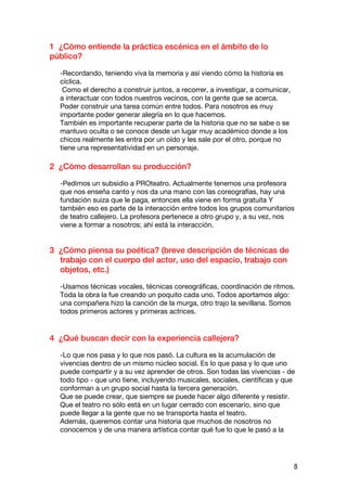 1 ¿Cómo entiende la práctica escénica en el ámbito de lo
público?

  -Recordando, teniendo viva la memoria y así viendo cómo la historia es
  cíclica.
   Como el derecho a construir juntos, a recorrer, a investigar, a comunicar,
  a interactuar con todos nuestros vecinos, con la gente que se acerca.
  Poder construir una tarea común entre todos. Para nosotros es muy
  importante poder generar alegría en lo que hacemos.
  También es importante recuperar parte de la historia que no se sabe o se
  mantuvo oculta o se conoce desde un lugar muy académico donde a los
  chicos realmente les entra por un oído y les sale por el otro, porque no
  tiene una representatividad en un personaje.

2 ¿Cómo desarrollan su producción?

  -Pedimos un subsidio a PROteatro. Actualmente tenemos una profesora
  que nos enseña canto y nos da una mano con las coreografías, hay una
  fundación suiza que le paga, entonces ella viene en forma gratuita Y
  también eso es parte de la interacción entre todos los grupos comunitarios
  de teatro callejero. La profesora pertenece a otro grupo y, a su vez, nos
  viene a formar a nosotros; ahí está la interacción.


3 ¿Cómo piensa su poética? (breve descripción de técnicas de
  trabajo con el cuerpo del actor, uso del espacio, trabajo con
  objetos, etc.)

  -Usamos técnicas vocales, técnicas coreográficas, coordinación de ritmos.
  Toda la obra la fue creando un poquito cada uno. Todos aportamos algo:
  una compañera hizo la canción de la murga, otro trajo la sevillana. Somos
  todos primeros actores y primeras actrices.


4 ¿Qué buscan decir con la experiencia callejera?

  -Lo que nos pasa y lo que nos pasó. La cultura es la acumulación de
  vivencias dentro de un mismo núcleo social. Es lo que pasa y lo que uno
  puede compartir y a su vez aprender de otros. Son todas las vivencias - de
  todo tipo - que uno tiene, incluyendo musicales, sociales, científicas y que
  conforman a un grupo social hasta la tercera generación.
  Que se puede crear, que siempre se puede hacer algo diferente y resistir.
  Que el teatro no sólo está en un lugar cerrado con escenario, sino que
  puede llegar a la gente que no se transporta hasta el teatro.
  Además, queremos contar una historia que muchos de nosotros no
  conocemos y de una manera artística contar qué fue lo que le pasó a la




                                                                                8
 