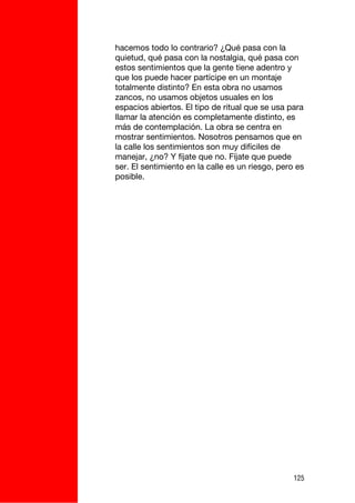 hacemos todo lo contrario? ¿Qué pasa con la
quietud, qué pasa con la nostalgia, qué pasa con
estos sentimientos que la gente tiene adentro y
que los puede hacer partícipe en un montaje
totalmente distinto? En esta obra no usamos
zancos, no usamos objetos usuales en los
espacios abiertos. El tipo de ritual que se usa para
llamar la atención es completamente distinto, es
más de contemplación. La obra se centra en
mostrar sentimientos. Nosotros pensamos que en
la calle los sentimientos son muy difíciles de
manejar, ¿no? Y fíjate que no. Fíjate que puede
ser. El sentimiento en la calle es un riesgo, pero es
posible.




                                                  125
 