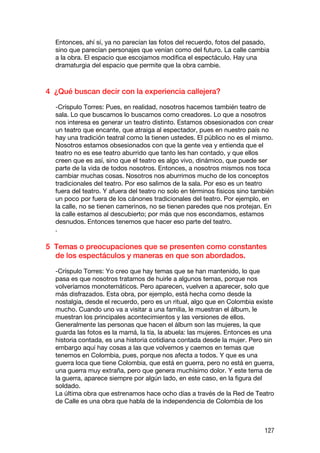 Entonces, ahí sí, ya no parecían las fotos del recuerdo, fotos del pasado,
  sino que parecían personajes que venían como del futuro. La calle cambia
  a la obra. El espacio que escojamos modifica el espectáculo. Hay una
  dramaturgia del espacio que permite que la obra cambie.



4 ¿Qué buscan decir con la experiencia callejera?

  -Críspulo Torres: Pues, en realidad, nosotros hacemos también teatro de
  sala. Lo que buscamos lo buscamos como creadores. Lo que a nosotros
  nos interesa es generar un teatro distinto. Estamos obsesionados con crear
  un teatro que encante, que atraiga al espectador, pues en nuestro país no
  hay una tradición teatral como la tienen ustedes. El público no es el mismo.
  Nosotros estamos obsesionados con que la gente vea y entienda que el
  teatro no es ese teatro aburrido que tanto les han contado, y que ellos
  creen que es así, sino que el teatro es algo vivo, dinámico, que puede ser
  parte de la vida de todos nosotros. Entonces, a nosotros mismos nos toca
  cambiar muchas cosas. Nosotros nos aburrimos mucho de los conceptos
  tradicionales del teatro. Por eso salimos de la sala. Por eso es un teatro
  fuera del teatro. Y afuera del teatro no solo en términos físicos sino también
  un poco por fuera de los cánones tradicionales del teatro. Por ejemplo, en
  la calle, no se tienen camerinos, no se tienen paredes que nos protejan. En
  la calle estamos al descubierto; por más que nos escondamos, estamos
  desnudos. Entonces tenemos que hacer eso parte del teatro.
  .

5 Temas o preocupaciones que se presenten como constantes
  de los espectáculos y maneras en que son abordados.

  -Críspulo Torres: Yo creo que hay temas que se han mantenido, lo que
  pasa es que nosotros tratamos de huirle a algunos temas, porque nos
  volveríamos monotemáticos. Pero aparecen, vuelven a aparecer, solo que
  más disfrazados. Esta obra, por ejemplo, está hecha como desde la
  nostalgia, desde el recuerdo, pero es un ritual, algo que en Colombia existe
  mucho. Cuando uno va a visitar a una familia, le muestran el álbum, le
  muestran los principales acontecimientos y las versiones de ellos.
  Generalmente las personas que hacen el álbum son las mujeres, la que
  guarda las fotos es la mamá, la tía, la abuela: las mujeres. Entonces es una
  historia contada, es una historia cotidiana contada desde la mujer. Pero sin
  embargo aquí hay cosas a las que volvemos y caemos en temas que
  tenemos en Colombia, pues, porque nos afecta a todos. Y que es una
  guerra loca que tiene Colombia, que está en guerra, pero no está en guerra,
  una guerra muy extraña, pero que genera muchísimo dolor. Y este tema de
  la guerra, aparece siempre por algún lado, en este caso, en la figura del
  soldado.
  La última obra que estrenamos hace ocho días a través de la Red de Teatro
  de Calle es una obra que habla de la independencia de Colombia de los



                                                                            127
 