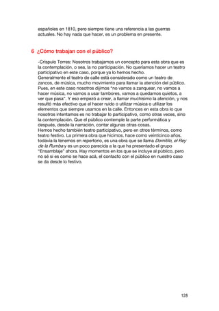 españoles en 1810, pero siempre tiene una referencia a las guerras
  actuales. No hay nada que hacer, es un problema en presente.


6 ¿Cómo trabajan con el público?

  -Críspulo Torres: Nosotros trabajamos un concepto para esta obra que es
  la contemplación, o sea, la no participación. No queríamos hacer un teatro
  participativo en este caso, porque ya lo hemos hecho.
  Generalmente el teatro de calle está considerado como un teatro de
  zancos, de música, mucho movimiento para llamar la atención del público.
  Pues, en este caso nosotros dijimos “no vamos a zanquear, no vamos a
  hacer música, no vamos a usar tambores, vamos a quedarnos quietos, a
  ver que pasa”. Y eso empezó a crear, a llamar muchísimo la atención, y nos
  resultó más efectivo que el hacer ruido o utilizar música o utilizar los
  elementos que siempre usamos en la calle. Entonces en esta obra lo que
  nosotros intentamos es no trabajar lo participativo, como otras veces, sino
  la contemplación. Que el público contemple la parte performática y
  después, desde la narración, contar algunas otras cosas.
  Hemos hecho también teatro participativo, pero en otros términos, como
  teatro festivo. La primera obra que hicimos, hace como veinticinco años,
  todavía la tenemos en repertorio, es una obra que se llama Domitilo, el Rey
  de la Rumba y es un poco parecida a la que ha presentado el grupo
  “Ensamblaje” ahora. Hay momentos en los que se incluye al público, pero
  no sé si es como se hace acá, el contacto con el público en nuestro caso
  se da desde lo festivo.




                                                                         128
 