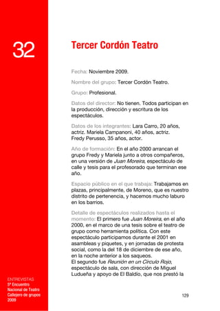 Tercer Cordón Teatro
  32
                      Fecha: Noviembre 2009.

                      Nombre del grupo: Tercer Cordón Teatro.

                      Grupo: Profesional.

                      Datos del director: No tienen. Todos participan en
                      la producción, dirección y escritura de los
                      espectáculos.

                      Datos de los integrantes: Lara Carro, 20 años,
                      actriz. Mariela Campanoni, 40 años, actriz.
                      Fredy Perusso, 35 años, actor.

                      Año de formación: En el año 2000 arrancan el
                      grupo Fredy y Mariela junto a otros compañeros,
                      en una versión de Juan Moreira, espectáculo de
                      calle y tesis para el profesorado que terminan ese
                      año.

                      Espacio público en el que trabaja: Trabajamos en
                      plazas, principalmente, de Moreno, que es nuestro
                      distrito de pertenencia, y hacemos mucho laburo
                      en los barrios.

                      Detalle de espectáculos realizados hasta el
                      momento: El primero fue Juan Moreira, en el año
                      2000, en el marco de una tesis sobre el teatro de
                      grupo como herramienta política. Con este
                      espectáculo participamos durante el 2001 en
                      asambleas y piquetes, y en jornadas de protesta
                      social, como la del 18 de diciembre de ese año,
                      en la noche anterior a los saqueos.
                      El segundo fue Reunión en un Círculo Rojo,
                      espectáculo de sala, con dirección de Miguel
                      Ludueña y apoyo de El Baldío, que nos prestó la
ENTREVISTAS
5º Encuentro
Nacional de Teatro
Callejero de grupos                                                    129
2009
 