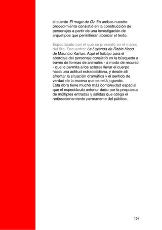 el cuento El mago de Oz. En ambas nuestro
procedimiento consistió en la construcción de
personajes a partir de una investigación de
arquetipos que permitieran abordar el texto.

Espectáculo con el que se presentó en el marco
del 5to. Encuentro: La Leyenda de Robin Hood
de Mauricio Kartun. Aquí el trabajo para el
abordaje del personaje consistió en la búsqueda a
través de formas de animales - a modo de recurso
- que le permita a los actores llevar el cuerpo
hacia una actitud extracotidiana, y desde allí
afrontar la situación dramática y el sentido de
verdad de la escena que se está jugando.
Esta obra tiene mucho más complejidad espacial
que el espectáculo anterior dado por la propuesta
de múltiples entradas y salidas que obliga el
redireccionamiento permanente del público.




                                                134
 
