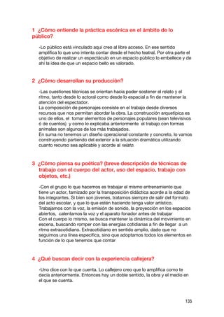 1 ¿Cómo entiende la práctica escénica en el ámbito de lo
público?

  -Lo público está vinculado aquí creo al libre acceso. En ese sentido
  amplifica lo que uno intenta contar desde el hecho teatral. Por otra parte el
  objetivo de realizar un espectáculo en un espacio público lo embellece y de
  ahí la idea de que un espacio bello es valorado.


2 ¿Cómo desarrollan su producción?

  -Las cuestiones técnicas se orientan hacia poder sostener el relato y el
  ritmo, tanto desde lo actoral como desde lo espacial a fin de mantener la
  atención del espectador.
  La composición de personajes consiste en el trabajo desde diversos
  recursos que nos permitan abordar la obra. La construcción arquetípica es
  uno de ellos, el tomar elementos de personajes populares (sean televisivos
  ó de cuentos) y como lo explicaba anteriormente el trabajo con formas
  animales son algunos de los más trabajados.
  En suma no tenemos un diseño operacional constante y concreto, lo vamos
  construyendo partiendo del exterior a la situación dramática utilizando
  cuanto recurso sea aplicable y acorde al relato.



3 ¿Cómo piensa su poética? (breve descripción de técnicas de
  trabajo con el cuerpo del actor, uso del espacio, trabajo con
  objetos, etc.)

  -Con el grupo lo que hacemos es trabajar el mismo entrenamiento que
  tiene un actor, tamizado por la transposición didáctica acorde a la edad de
  los integrantes. Si bien son jóvenes, tratamos siempre de salir del formato
  del acto escolar, y que lo que estén haciendo tenga valor artístico.
  Trabajamos con la voz, la emisión de sonido, la proyección en los espacios
  abiertos, calentamos la voz y el aparato fonador antes de trabajar
  Con el cuerpo lo mismo, se busca mantener la dinámica del movimiento en
  escena, buscando romper con las energías cotidianas a fin de llegar a un
  ritmo extracotidiano. Extracotidiano en sentido amplio, dado que no
  seguimos una línea especifica, sino que adoptamos todos los elementos en
  función de lo que tenemos que contar



4 ¿Qué buscan decir con la experiencia callejera?

  -Uno dice con lo que cuenta. Lo callejero creo que lo amplifica como te
  decía anteriormente. Entonces hay un doble sentido, la obra y el medio en
  el que se cuenta.



                                                                           135
 