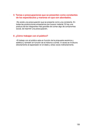 5 Temas o preocupaciones que se presenten como constantes
  de los espectáculos y maneras en que son abordados.

  -No existe una preocupación que se presente como una constante. En
  todas las producciones empezamos por buscar material. Sí hay una
  postura de los integrantes más grandes de contar algo de compromiso
  social, de trasmitir una preocupación.


6 ¿Cómo trabajan con el público?

  -El trabajo con el público esta en función de la propuesta escénica y
  estética y también en función de la historia a contar. A veces se involucra
  directamente al espectador en el relato y otras veces indirectamente.




                                                                            136
 