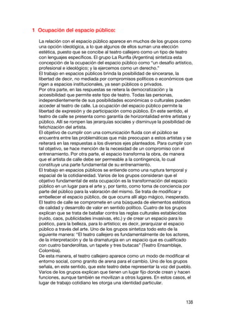 1 Ocupación del espacio público:

  La relación con el espacio público aparece en muchos de los grupos como
  una opción ideológica, a lo que algunos de ellos suman una elección
  estética, puesto que se concibe al teatro callejero como un tipo de teatro
  con lenguajes específicos. El grupo La Runfla (Argentina) sintetiza esta
  concepción de la ocupación del espacio público como “un desafío artístico,
  profesional e ideológico; y la ejercemos como un derecho.”
  El trabajo en espacios públicos brinda la posibilidad de sincerarse, la
  libertad de decir, no mediada por compromisos políticos o económicos que
  rigen a espacios institucionales, ya sean públicos o privados.
  Por otra parte, en las respuestas se reitera la democratización y la
  accesibilidad que permite este tipo de teatro. Todas las personas,
  independientemente de sus posibilidades económicas o culturales pueden
  acceder al teatro de calle. La ocupación del espacio público permite la
  libertad de expresión y de participación como público. En este sentido, el
  teatro de calle se presenta como garantía de horizontalidad entre artistas y
  público. Allí se rompen las jerarquías sociales y disminuye la posibilidad de
  fetichización del artista.
  El objetivo de cumplir con una comunicación fluida con el público se
  encuentra entre las problemáticas que más preocupan a estos artistas y se
  reiterará en las respuestas a los diversos ejes planteados. Para cumplir con
  tal objetivo, se hace mención de la necesidad de un compromiso con el
  entrenamiento. Por otra parte, el espacio transforma la obra, de manera
  que el artista de calle debe ser permeable a la contingencia, lo cual
  constituye una parte fundamental de su entrenamiento.
  El trabajo en espacios públicos se entiende como una ruptura temporal y
  espacial de la cotidianeidad. Varios de los grupos consideran que el
  objetivo fundamental de esta ocupación es la transformación del espacio
  público en un lugar para el arte y, por tanto, como toma de conciencia por
  parte del público para la valoración del mismo. Se trata de modificar y
  embellecer el espacio público, de que ocurra allí algo mágico, inesperado.
  El teatro de calle se compromete en una búsqueda de elementos estéticos
  de calidad y desarrollo de valor en sentido político. Cuatro de los grupos
  explican que se trata de batallar contra las reglas culturales establecidas
  (ruido, caos, publicidades invasivas, etc.) y de crear un espacio para lo
  poético, para la belleza, para lo artístico; es decir, jerarquizar el espacio
  público a través del arte. Uno de los grupos sintetiza todo esto de la
  siguiente manera: “El teatro callejero es fundamentalmente de los actores,
  de la interpretación y de la dramaturgia en un espacio que es cualificado
  con cuatro banderolitas, un tapete y tres butacas” (Teatro Ensamblaje,
  Colombia).
  De esta manera, el teatro callejero aparece como un modo de modificar el
  entorno social, como granito de arena para el cambio. Uno de los grupos
  señala, en este sentido, que este teatro debe representar la voz del pueblo.
  Varios de los grupos explican que tienen un lugar fijo donde crean y hacen
  funciones, aunque también se movilizan a otros lugares. En estos casos, el
  lugar de trabajo cotidiano les otorga una identidad particular.



                                                                           138
 