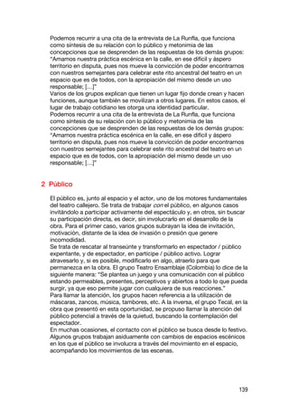 Podemos recurrir a una cita de la entrevista de La Runfla, que funciona
  como síntesis de su relación con lo público y metonimia de las
  concepciones que se desprenden de las respuestas de los demás grupos:
  “Amamos nuestra práctica escénica en la calle, en ese difícil y áspero
  territorio en disputa, pues nos mueve la convicción de poder encontrarnos
  con nuestros semejantes para celebrar este rito ancestral del teatro en un
  espacio que es de todos, con la apropiación del mismo desde un uso
  responsable; […]”
  Varios de los grupos explican que tienen un lugar fijo donde crean y hacen
  funciones, aunque también se movilizan a otros lugares. En estos casos, el
  lugar de trabajo cotidiano les otorga una identidad particular.
  Podemos recurrir a una cita de la entrevista de La Runfla, que funciona
  como síntesis de su relación con lo público y metonimia de las
  concepciones que se desprenden de las respuestas de los demás grupos:
  “Amamos nuestra práctica escénica en la calle, en ese difícil y áspero
  territorio en disputa, pues nos mueve la convicción de poder encontrarnos
  con nuestros semejantes para celebrar este rito ancestral del teatro en un
  espacio que es de todos, con la apropiación del mismo desde un uso
  responsable; […]”


2 Público

  El público es, junto al espacio y el actor, uno de los motores fundamentales
  del teatro callejero. Se trata de trabajar con el público, en algunos casos
  invitándolo a participar activamente del espectáculo y, en otros, sin buscar
  su participación directa, es decir, sin involucrarlo en el desarrollo de la
  obra. Para el primer caso, varios grupos subrayan la idea de invitación,
  motivación, distante de la idea de invasión o presión que genere
  incomodidad.
  Se trata de rescatar al transeúnte y transformarlo en espectador / público
  expentante, y de espectador, en partícipe / público activo. Lograr
  atravesarlo y, si es posible, modificarlo en algo, atraerlo para que
  permanezca en la obra. El grupo Teatro Ensamblaje (Colombia) lo dice de la
  siguiente manera: “Se plantea un juego y una comunicación con el público
  estando permeables, presentes, perceptivos y abiertos a todo lo que pueda
  surgir, ya que eso permite jugar con cualquiera de sus reacciones.”
  Para llamar la atención, los grupos hacen referencia a la utilización de
  máscaras, zancos, música, tambores, etc. A la inversa, el grupo Tecal, en la
  obra que presentó en esta oportunidad, se propuso llamar la atención del
  público potencial a través de la quietud, buscando la contemplación del
  espectador.
  En muchas ocasiones, el contacto con el público se busca desde lo festivo.
  Algunos grupos trabajan asiduamente con cambios de espacios escénicos
  en los que el público se involucra a través del movimiento en el espacio,
  acompañando los movimientos de las escenas.




                                                                          139
 