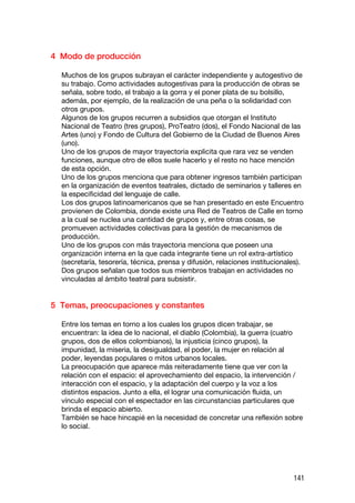 4 Modo de producción

  Muchos de los grupos subrayan el carácter independiente y autogestivo de
  su trabajo. Como actividades autogestivas para la producción de obras se
  señala, sobre todo, el trabajo a la gorra y el poner plata de su bolsillo,
  además, por ejemplo, de la realización de una peña o la solidaridad con
  otros grupos.
  Algunos de los grupos recurren a subsidios que otorgan el Instituto
  Nacional de Teatro (tres grupos), ProTeatro (dos), el Fondo Nacional de las
  Artes (uno) y Fondo de Cultura del Gobierno de la Ciudad de Buenos Aires
  (uno).
  Uno de los grupos de mayor trayectoria explicita que rara vez se venden
  funciones, aunque otro de ellos suele hacerlo y el resto no hace mención
  de esta opción.
  Uno de los grupos menciona que para obtener ingresos también participan
  en la organización de eventos teatrales, dictado de seminarios y talleres en
  la especificidad del lenguaje de calle.
  Los dos grupos latinoamericanos que se han presentado en este Encuentro
  provienen de Colombia, donde existe una Red de Teatros de Calle en torno
  a la cual se nuclea una cantidad de grupos y, entre otras cosas, se
  promueven actividades colectivas para la gestión de mecanismos de
  producción.
  Uno de los grupos con más trayectoria menciona que poseen una
  organización interna en la que cada integrante tiene un rol extra-artístico
  (secretaría, tesorería, técnica, prensa y difusión, relaciones institucionales).
  Dos grupos señalan que todos sus miembros trabajan en actividades no
  vinculadas al ámbito teatral para subsistir.


5 Temas, preocupaciones y constantes

  Entre los temas en torno a los cuales los grupos dicen trabajar, se
  encuentran: la idea de lo nacional, el diablo (Colombia), la guerra (cuatro
  grupos, dos de ellos colombianos), la injusticia (cinco grupos), la
  impunidad, la miseria, la desigualdad, el poder, la mujer en relación al
  poder, leyendas populares o mitos urbanos locales.
  La preocupación que aparece más reiteradamente tiene que ver con la
  relación con el espacio: el aprovechamiento del espacio, la intervención /
  interacción con el espacio, y la adaptación del cuerpo y la voz a los
  distintos espacios. Junto a ella, el lograr una comunicación fluida, un
  vínculo especial con el espectador en las circunstancias particulares que
  brinda el espacio abierto.
  También se hace hincapié en la necesidad de concretar una reflexión sobre
  lo social.




                                                                              141
 