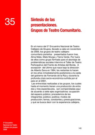 Síntesis de las
 35                   presentaciones.
                      Grupos de Teatro Comunitario.


                      En el marco del 5º Encuentro Nacional de Teatro
                      Callejero de Grupos, llevado a cabo en noviembre
                      de 2009, los grupos de teatro callejero
                      comunitario porteños presentados fueron tres,
                      Alma Mate, Mate Murga y Tierra Verde. Por fuera
                      de ellos como grupo formado para el abordaje de
                      problemáticas sociales intervino el Taller de Teatro
                      Participativo del Frente de Artistas del Borda. A
                      excepción del último que nace bajo la dirección
                      de Alberto Sava en 1984, los restantes lo hacen
                      en los años inmediatamente posteriores a la caída
                      del gobierno de Fernando de la Rúa y durante la
                      profunda crisis socio-económica sufrida por el
                      país en el 2001.
                       Las entrevistas realizadas a los grupos, los cuales
                      hasta el momento tienen una producción de entre
                      dos y tres espectáculos, son compendiadas aquí
                      de acuerdo a siete ejes organizativos: ocupación
                      del espacio público; procedencia de los
                      integrantes; público; poética; modos de
                      producción; temas, constantes y preocupaciones,
                      y qué se busca decir con la experiencia callejera.




5º Encuentro
Nacional de Teatro
Callejero de grupos
                                                                       143
2009
 