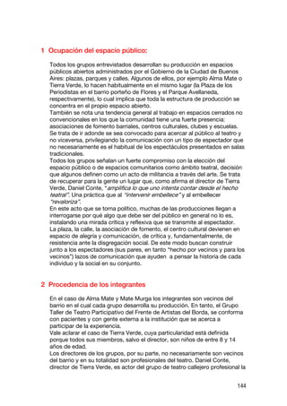 1 Ocupación del espacio público:

  Todos los grupos entrevistados desarrollan su producción en espacios
  públicos abiertos administrados por el Gobierno de la Ciudad de Buenos
  Aires: plazas, parques y calles. Algunos de ellos, por ejemplo Alma Mate o
  Tierra Verde, lo hacen habitualmente en el mismo lugar (la Plaza de los
  Periodistas en el barrio porteño de Flores y el Parque Avellaneda,
  respectivamente), lo cual implica que toda la estructura de producción se
  concentra en el propio espacio abierto.
  También se nota una tendencia general al trabajo en espacios cerrados no
  convencionales en los que la comunidad tiene una fuerte presencia:
  asociaciones de fomento barriales, centros culturales, clubes y escuelas.
  Se trata de ir adonde se sea convocado para acercar al público al teatro y
  no viceversa, privilegiando la comunicación con un tipo de espectador que
  no necesariamente es el habitual de los espectáculos presentados en salas
  tradicionales.
  Todos los grupos señalan un fuerte compromiso con la elección del
  espacio público o de espacios comunitarios como ámbito teatral, decisión
  que algunos definen como un acto de militancia a través del arte. Se trata
  de recuperar para la gente un lugar que, como afirma el director de Tierra
  Verde, Daniel Conte, “amplifica lo que uno intenta contar desde el hecho
  teatral”. Una práctica que al “intervenir embellece” y al embellecer
  “revaloriza”.
  En este acto que se torna político, muchas de las producciones llegan a
  interrogarse por qué algo que debe ser del público en general no lo es,
  instalando una mirada crítica y reflexiva que se transmite al espectador.
  La plaza, la calle, la asociación de fomento, el centro cultural devienen en
  espacio de alegría y comunicación, de crítica y, fundamentalmente, de
  resistencia ante la disgregación social. De este modo buscan construir
  junto a los espectadores (sus pares, en tanto “hecho por vecinos y para los
  vecinos”) lazos de comunicación que ayuden a pensar la historia de cada
  individuo y la social en su conjunto.


2 Procedencia de los integrantes

  En el caso de Alma Mate y Mate Murga los integrantes son vecinos del
  barrio en el cual cada grupo desarrolla su producción. En tanto, el Grupo
  Taller de Teatro Participativo del Frente de Artistas del Borda, se conforma
  con pacientes y con gente externa a la institución que se acerca a
  participar de la experiencia.
  Vale aclarar el caso de Tierra Verde, cuya particularidad está definida
  porque todos sus miembros, salvo el director, son niños de entre 8 y 14
  años de edad.
  Los directores de los grupos, por su parte, no necesariamente son vecinos
  del barrio y en su totalidad son profesionales del teatro. Daniel Conte,
  director de Tierra Verde, es actor del grupo de teatro callejero profesional la


                                                                             144
 