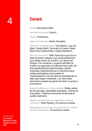 Caracú
     4                Fecha: Noviembre 2003.

                      Nombre del grupo: Caracú.

                      Grupo: Profesional.

                      Datos del director: Héctor Alvarellos.

                      Datos de los integrantes: Tona Bosco, Juan de
                      Biasi, Clarisa Redín, Facundo La Fuente, Stella
                      Maris Pena (Vestuarista) y Valeria Garbarino.

                      Año de formación: 1998. Parte de lo que fue un
                      taller de teatro callejero cuya particularidad era
                      que estaba hecho en el barrio, con gente del
                      Parque. Fue creciendo y la gente del taller se
                      quedó muy agarrada a la idea de hacer calle. No
                      eran absolutamente desconocidos, habían
                      transitado originalmente por La Runfla porque
                      habían participado como pueblo en
                      Fuenteovejúnica. De ahí salió la necesidad de un
                      taller para seguir creciendo, y en ese crecer
                      estuvieron puestas las ganas de hacer un grupo y
                      lo armamos.

                      Espacio público en el que trabaja: Calles, patios
                      de las escuelas, asambleas populares, centros de
                      evacuados. Tratamos de buscar dónde está el
                      pueblo realmente.

                      Detalle de espectáculos realizados hasta el
                      momento: Pedir Paraíso y El Laucha se rebela.

                      Espectáculo con el que se presentó en el marco
                      del 2do. Encuentro: El Laucha se rebela.

ENTREVISTAS
2º Encuentro
Nacional de Teatro
Callejero de grupos
2003                                                                    10
 