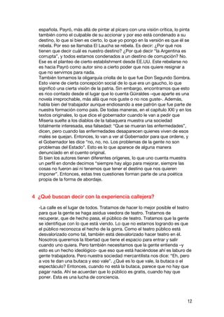 española. Payró, más allá de pintar al pícaro con una visión crítica, lo pinta
  también como el culpable de su accionar y por eso está condenado a su
  destino, lo que si bien es cierto, lo que yo pongo en la versión es que él se
  rebela. Por eso se llamaba El Laucha se rebela. Es decir: ¿Por qué nos
  tienen que decir cuál es nuestro destino? ¿Por qué decir “la Argentina es
  corrupta”, y todos estamos condenados a un destino de corrupción? No.
  Ese es el planteo de cierto establishment desde EE.UU. Este rebelarse no
  es hacia Payró como autor sino a cierto poder que nos quiere resignar a
  que no servimos para nada.
  También tomamos la oligarquía criolla de lo que fue Don Segundo Sombra.
  Esto viene de cierta concepción social de lo que era un gaucho, lo que
  significó una cierta visión de la patria. Sin embargo, encontramos que esto
  es rico contado desde el lugar que lo cuenta Güiraldes –que aparte es una
  novela irreprochable, más allá que nos guste o no nos guste-. Además,
  habla bien del trabajador aunque endiosando a ese patrón que fue parte de
  nuestra formación como país. De todas maneras, en el capítulo XXI y en los
  textos originales, lo que dice el gobernador cuando le van a pedir que
  Miseria suelte a los diablos de la tabaquera muestra una sociedad
  totalmente interesada, esa falsedad: “Que se mueran las enfermedades”,
  dicen, pero cuando las enfermedades desaparecen quienes viven de esos
  males se quejan. Entonces, lo van a ver al Gobernador para que ordene, y
  el Gobernador les dice “no, no, no. Los problemas de la gente no son
  problemas del Estado”. Esto es lo que aparece de alguna manera
  denunciado en el cuento original.
  Si bien los autores tienen diferentes orígenes, lo que uno cuenta muestra
  un perfil en donde decimos “siempre hay algo para mejorar, siempre las
  cosas no fueron así ni tenemos que tener el destino que nos quieren
  imponer”. Entonces, estas tres cuestiones forman parte de una poética
  propia de la forma de abordaje.


4 ¿Qué buscan decir con la experiencia callejera?

  -La calle es el lugar de todos. Tratamos de hacer lo mejor posible el teatro
  para que la gente se haga asidua veedora de teatro. Tratamos de
  recuperar, que de hecho pasa, el público de teatro. Tratamos que la gente
  se identifique con lo que está viendo. Lo que no estamos logrando es que
  el público reconozca el hecho de la gorra. Como el teatro público está
  desvalorizado como tal, también está desvalorizado hacer teatro en él.
  Nosotros queremos la libertad que tiene el espacio para entrar y salir
  cuando uno quiera. Pero también necesitamos que la gente entienda –y
  esto es un hecho ideológico- que eso que está haciéndose ahí es laburo de
  gente trabajadora. Pero nuestra sociedad mercantilista nos dice: “Eh, pero
  a vos te dan una butaca y eso vale”. ¿Qué es lo que vale, la butaca o el
  espectáculo? Entonces, cuando no está la butaca, parece que no hay que
  pagar nada. Ahí se acuerdan que lo público es gratis, cuando hay que
  poner. Esta es una lucha de conciencia.




                                                                              12
 