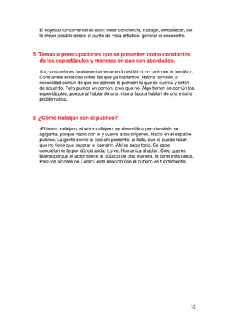 El objetivo fundamental es esto: crear conciencia, trabajar, embellecer, ser
  lo mejor posible desde el punto de vista artístico, generar el encuentro.



5 Temas o preocupaciones que se presenten como constantes
  de los espectáculos y maneras en que son abordados.

  -La constante es fundamentalmente en lo estético, no tanto en lo temático.
  Constantes estéticas sobre las que ya hablamos. Habría también la
  necesidad común de que los actores lo piensen lo que se cuenta y estén
  de acuerdo. Pero puntos en común, creo que no. Algo tienen en común los
  espectáculos, porque al hablar de una misma época hablan de una misma
  problemática.



6 ¿Cómo trabajan con el público?

  -El teatro callejero, el actor callejero, se desmitifica pero también se
  agiganta, porque nació con él y vuelve a los orígenes. Nació en el espacio
  público. La gente siente al tipo ahí presente, al lado, que lo puede tocar,
  que no tiene que esperar el camarín. Ahí se sabe todo. Se sabe
  concretamente por dónde anda. Lo ve. Humaniza al actor. Creo que es
  bueno porque el actor siente al público de otra manera, lo tiene más cerca.
  Para los actores de Caracú esta relación con el público es fundamental.




                                                                             13
 