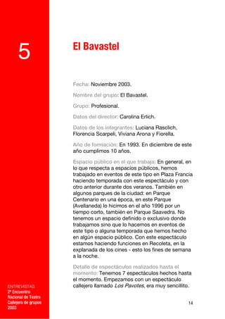 El Bavastel
     5
                      Fecha: Noviembre 2003.

                      Nombre del grupo: El Bavastel.

                      Grupo: Profesional.

                      Datos del director: Carolina Erlich.

                      Datos de los integrantes: Luciana Rasclich,
                      Florencia Scarpeli, Viviana Arona y Fiorella.

                      Año de formación: En 1993. En diciembre de este
                      año cumplimos 10 años.

                      Espacio público en el que trabaja: En general, en
                      lo que respecta a espacios públicos, hemos
                      trabajado en eventos de este tipo en Plaza Francia
                      haciendo temporada con este espectáculo y con
                      otro anterior durante dos veranos. También en
                      algunos parques de la ciudad: en Parque
                      Centenario en una época, en este Parque
                      (Avellaneda) lo hicimos en el año 1996 por un
                      tiempo corto, también en Parque Saavedra. No
                      tenemos un espacio definido o exclusivo donde
                      trabajamos sino que lo hacemos en eventos de
                      este tipo o alguna temporada que hemos hecho
                      en algún espacio público. Con este espectáculo
                      estamos haciendo funciones en Recoleta, en la
                      explanada de los cines - esto los fines de semana
                      a la noche.

                      Detalle de espectáculos realizados hasta el
                      momento: Tenemos 7 espectáculos hechos hasta
                      el momento. Empezamos con un espectáculo
ENTREVISTAS           callejero llamado Los Pavotes, era muy sencillito.
2º Encuentro
Nacional de Teatro
Callejero de grupos                                                   14
2003
 