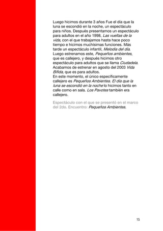 Luego hicimos durante 3 años Fue el día que la
luna se escondió en la noche, un espectáculo
para niños. Después presentamos un espectáculo
para adultos en el año 1998, Las vueltas de la
vida, con el que trabajamos hasta hace poco
tiempo e hicimos muchísimas funciones. Más
tarde un espectáculo infantil, Melodía del día.
Luego estrenamos este, Pequeños ambientes,
que es callejero, y después hicimos otro
espectáculo para adultos que se llama Ciudadela.
Acabamos de estrenar en agosto del 2003 Vida
Bífida, que es para adultos.
En este momento, el único específicamente
callejero es Pequeños Ambientes. El día que la
luna se escondió en la noche lo hicimos tanto en
calle como en sala. Los Pavotes también era
callejero.

Espectáculo con el que se presentó en el marco
del 2do. Encuentro: Pequeños Ambientes.




                                              15
 