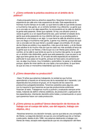 1 ¿Cómo entiende la práctica escénica en el ámbito de lo
público?

  -Cada propuesta tiene su atractivo específico. Nosotras hicimos no tanto
  experiencia de calle sino más experiencia de sala. Este espectáculo lo
  hicimos mucho tiempo en la calle. Lo que tiene la calle es que tenés acceso
  a muchísima más gente, en un ámbito también muy diferente. La gente que
  va a una sala va a ver algo específico, la convocatoria en la calle es distinta:
  la gente está pasando, tenés que captarla. Si hay una difusión previa a
  veces la gente va a ver específicamente eso, pero también el estado de la
  gente que anda paseando es muy distinto del que va ya predispuesto a
  sentarse en una butaca a ver algo. Lo que tiene la calle de atractivo es eso,
  que uno llega a muchísima más gente, a gente muy distinta, porque los que
  van a una sala con los que tienen y pueden pagar una entrada. En el caso
  de los títeres es público muy específico, más que el de teatro, y el de títeres
  para adultos lo es mucho más por que es cada vez más acotado el tema de
  la gente que va a ver títeres y más la que va a ver títeres para adultos. En
  cambio, en la calle lo que tenés es que te ve mucha más gente, te ve gente
  en un ámbito más distendido, gente que está paseando y que se para a ver
  algo que tiene ganas de ver. En el caso de este espectáculo es bastante
  particular lo que pasa con la gente, porque se hace para una persona por
  vez, es algo muy breve, muy inmediato y automático: te paras y te abstraes
  porque, aparte de mirar dentro de una cajita y los auriculares, lo que tiene
  es que se crea un microclima instantáneo que dura 4 o 5 minutos.



2 ¿Cómo desarrollan su producción?

  -Hace 10 años que estamos trabajando, la verdad es que fuimos
  aprendiendo a hacerlo en el transcurso de la necesidad de ir haciendo. Los
  espectáculos los produce el grupo, en la mayoría de los casos los
  producimos autogestionándolos. Tenemos subsidios para algunos, pero
  con la mayoría lo que hacemos es que las producciones anteriores
  financien al resto. Trabajamos mucho a pulmón y evaluando siempre entre
  todas, tratando de definir criterios estéticos, de producción y aplicación de
  los espectáculos, intentando decidirlo entre todas y consensuando un poco
  qué queremos hacer con cada producción.


3 ¿Cómo piensa su poética? (breve descripción de técnicas de
  trabajo con el cuerpo del actor, uso del espacio, trabajo con
  objetos, etc.)

  -Nosotras tenemos una decisión tomada, que es que ésta es una compañía
  de títeres. La segunda decisión es que es una compañía que de un tiempo
  a esta parte, desde el año 1998, nos estamos dedicando a trabajar con
  títeres de mesa, excepto este espectáculo que es una adaptación del títere



                                                                               16
 