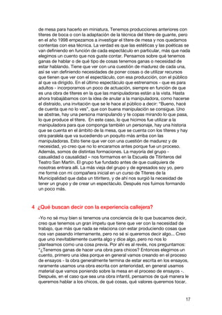 de mesa para hacerlo en miniatura. Tenemos producciones anteriores con
  títeres de boca o con la adaptación de la técnica del títere de guante, pero
  en el año 1998 empezamos a investigar el títere de mesa y nos quedamos
  contentas con esa técnica. La verdad es que las estéticas y las poéticas se
  van definiendo en función de cada espectáculo en particular, más que nada
  elegimos un cuento que nos guste contar. Pensamos sobre qué tenemos
  ganas de hablar o de qué tipo de cosas tenemos ganas o necesidad de
  estar hablando. Tiene que ver con una cuestión de madurez de cada una,
  así se van definiendo necesidades de poner cosas o de utilizar recursos
  que tienen que ver con el espectáculo, con esa producción, con el público
  al que va dirigido. En el último espectáculo que estrenamos - que es para
  adultos - incorporamos un poco de actuación, siempre en función de que
  es una obra de títeres en la que las manipuladoras están a la vista. Hasta
  ahora trabajábamos con la idea de anular a la manipuladora, como hacerse
  el distraído, una invitación que se le hace al público a decir: “Bueno, hacé
  de cuenta que no lo ves”, que con buena manipulación se consigue. Uno
  se abstrae, hay una persona manipulando y te copas mirando lo que pasa,
  lo que produce el títere. En este caso, lo que hicimos fue utilizar a la
  manipuladora para que componga también un personaje, hay una historia
  que se cuenta en el ámbito de la mesa, que se cuenta con los títeres y hay
  otra paralela que va sucediendo un poquito más arriba con las
  manipuladoras. Esto tiene que ver con una cuestión de madurez y de
  necesidad, yo creo que no lo encaramos antes porque fue un proceso.
  Además, somos de distintas formaciones. La mayoría del grupo -
  casualidad o causalidad – nos formamos en la Escuela de Titiriteros del
  Teatro San Martín. El grupo fue fundado antes de que cualquiera de
  nosotras entrara allí. La más vieja del grupo y de egresados soy yo, pero
  me formé con mi compañera inicial en un curso de Títeres de la
  Municipalidad que daba un titiritero, y de ahí nos surgió la necesidad de
  tener un grupo y de crear un espectáculo. Después nos fuimos formando
  un poco más.



4 ¿Qué buscan decir con la experiencia callejera?

  -Yo no sé muy bien si tenemos una conciencia de lo que buscamos decir,
  creo que tenemos un gran ímpetu que tiene que ver con la necesidad de
  trabajo, que más que nada se relaciona con estar produciendo cosas que
  nos van pasando internamente, pero no sé si queremos decir algo... Creo
  que uno inevitablemente cuenta algo y dice algo, pero no nos lo
  planteamos como una cosa previa. Por ahí es al revés, nos preguntamos:
  “¿Tenemos ganas de hacer una obra para chicos? Entonces elegimos un
  cuento, primero una idea porque en general vamos creando en el proceso
  de ensayos - la obra generalmente termina de estar escrita en los ensayos,
  raramente usamos una obra escrita con anterioridad, en general usamos
  material que vamos poniendo sobre la mesa en el proceso de ensayos -.
  Después, en el caso que sea una obra infantil, pensamos de qué manera le
  queremos hablar a los chicos, de qué cosas, qué valores queremos tocar.


                                                                           17
 