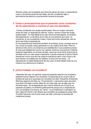 Muchas veces nos ha pasado que tenemos ganas de crear un espectáculo
  nuevo y de pronto tenemos tres ideas, de eso va saliendo algo y
  terminamos de definirlo conjuntamente durante el proceso.


5 Temas o preocupaciones que se presenten como constantes
  de los espectáculos y maneras en que son abordados.

  -Temas constantes son dudas existenciales. Pero en ningún momento
  antes de crear un espectáculo dijimos “bueno, vamos a tratar las dudas
  existenciales”. En Vida Bífida es la vida misma el interrogante, el conflicto
  del espectáculo. La temática es la vida; es una persona que nace, va
  creciendo, le van sucediendo cosas y tiene que tomar decisiones, eso es
  de lo que trata el espectáculo.
  En los espectáculos anteriores también: la amistad, el irse, el amigo que se
  fue, el que se quedó, estoy pensando en Las vueltas de la Vida. Pero no
  tenemos esto como una dinámica pre-establecida ni que podamos pensar.
  Sí creo que trabajamos mucho con valores, tenemos una posición implícita
  bastante dogmática, en el buen sentido, como ser la de tocar el tema de la
  amistad como un valor súper-importante. Cuando creamos el último infantil
  pensamos mucho qué tipo de cosas le queríamos decir a los chicos y de
  qué manera: el cuidado por los objetos, el amor por los seres… El
  espectáculo no habla literalmente de eso, pero sí está tratado todo de una
  manera muy afectiva por el laburo.


6 ¿Cómo trabajan con el público?

  -Depende del caso. En general, tenemos bastante relación con el público,
  bastante buena relación con el público. El espectáculo en el que más te
  enterás de qué es lo que pasa con el público es éste, Pequeños Ambientes.
  Mientras organizo las filas voy “chusmeando” y aprovecho para escuchar
  que dicen los pibes cuando salen de ver cada caja, eso es algo que me
  encanta hacer. Es el espectáculo que más te enfrenta con lo que le va
  pasando al público, te enfrenta positivamente porque es un espectáculo
  con una acogida muy buena, es “rarito”, no es tradicional ni standard, es
  esto: algo tan íntimo y tan directo que el público se predispone súper-bien.
  Te están haciendo una función para vos solo, entonces la recibida del
  material es buena.




                                                                             18
 
