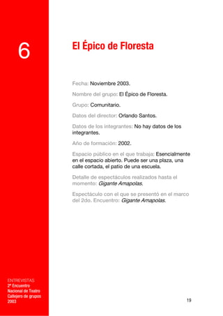 El Épico de Floresta
     6
                      Fecha: Noviembre 2003.

                      Nombre del grupo: El Épico de Floresta.

                      Grupo: Comunitario.

                      Datos del director: Orlando Santos.

                      Datos de los integrantes: No hay datos de los
                      integrantes.

                      Año de formación: 2002.

                      Espacio público en el que trabaja: Esencialmente
                      en el espacio abierto. Puede ser una plaza, una
                      calle cortada, el patio de una escuela.

                      Detalle de espectáculos realizados hasta el
                      momento: Gigante Amapolas.

                      Espectáculo con el que se presentó en el marco
                      del 2do. Encuentro: Gigante Amapolas.

             –




ENTREVISTAS
2º Encuentro
Nacional de Teatro
Callejero de grupos
2003                                                                  19
 