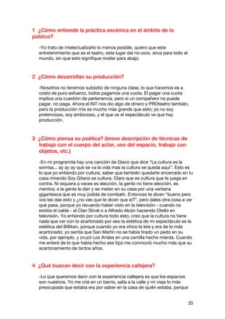 1 ¿Cómo entiende la práctica escénica en el ámbito de lo
público?

  -Yo trato de intelectualizarlo lo menos posible, quiero que este
  entretenimiento que es el teatro, este lugar del no-ocio, sirva para todo el
  mundo, sin que esto signifique nivelar para abajo.



2 ¿Cómo desarrollan su producción?

  -Nosotros no tenemos subsidio de ninguna clase, lo que hacemos es a
  costo de puro esfuerzo, todos pagamos una cuota. El pagar una cuota
  implica una cuestión de pertenencia, pero si un compañero no puede
  pagar, no paga. Ahora el INT nos dio algo de dinero y PROteatro también,
  pero la producción mía es mucho más grande que esto; yo no soy
  pretencioso, soy ambicioso, y el que ve el espectáculo ve que hay
  producción.



3 ¿Cómo piensa su poética? (breve descripción de técnicas de
  trabajo con el cuerpo del actor, uso del espacio, trabajo con
  objetos, etc.)

  -En mi programita hay una canción de Gieco que dice “La cultura es la
  sonrisa... ay ay ay que se va la vida mas la cultura se queda aquí”. Esto es
  lo que yo entiendo por cultura, saber que también quedarte encerrado en tu
  casa mirando Soy Gitano es cultura. Claro que es cultura que te juega en
  contra. Ni siquiera a veces es elección, la gente no tiene elección, es
  mentira; a la gente le dan y se meten en su casa por una ventana
  gigantesca que es muy jodida de combatir. Entonces te dicen “bueno pero
  vos les das esto y ¿no ves que te dicen que sí?”, pero dales otra cosa a ver
  qué pasa, porque yo recuerdo haber visto en la televisión - cuando no
  existía el cable - al Clan Stivel o a Alfredo Alcón haciendo Otello en
  televisión. Yo entiendo por cultura todo esto, creo que la cultura no tiene
  nada que ver con lo acartonado por eso la estética de mi espectáculo es la
  estética del Billiken, porque cuando yo era chico lo leía y era de lo más
  acartonado; yo sentía que San Martín no se había tirado un pedo en su
  vida, por ejemplo, y cruzó Los Andes en una camilla hecho mierda. Cuando
  me enteré de lo que había hecho ese tipo me conmovió mucho más que su
  acartonamiento de tantos años.


4 ¿Qué buscan decir con la experiencia callejera?

  -Lo que queremos decir con la experiencia callejera es que los espacios
  son nuestros. Yo me crié en un barrio, salía a la calle y mi vieja lo más
  preocupada que estaba era por saber en la casa de quién estaba, porque


                                                                                 20
 