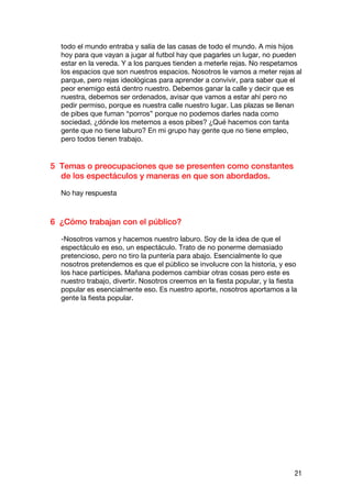 todo el mundo entraba y salía de las casas de todo el mundo. A mis hijos
  hoy para que vayan a jugar al futbol hay que pagarles un lugar, no pueden
  estar en la vereda. Y a los parques tienden a meterle rejas. No respetamos
  los espacios que son nuestros espacios. Nosotros le vamos a meter rejas al
  parque, pero rejas ideológicas para aprender a convivir, para saber que el
  peor enemigo está dentro nuestro. Debemos ganar la calle y decir que es
  nuestra, debemos ser ordenados, avisar que vamos a estar ahí pero no
  pedir permiso, porque es nuestra calle nuestro lugar. Las plazas se llenan
  de pibes que fuman “porros” porque no podemos darles nada como
  sociedad, ¿dónde los metemos a esos pibes? ¿Qué hacemos con tanta
  gente que no tiene laburo? En mi grupo hay gente que no tiene empleo,
  pero todos tienen trabajo.


5 Temas o preocupaciones que se presenten como constantes
  de los espectáculos y maneras en que son abordados.

  No hay respuesta



6 ¿Cómo trabajan con el público?

  -Nosotros vamos y hacemos nuestro laburo. Soy de la idea de que el
  espectáculo es eso, un espectáculo. Trato de no ponerme demasiado
  pretencioso, pero no tiro la puntería para abajo. Esencialmente lo que
  nosotros pretendemos es que el público se involucre con la historia, y eso
  los hace partícipes. Mañana podemos cambiar otras cosas pero este es
  nuestro trabajo, divertir. Nosotros creemos en la fiesta popular, y la fiesta
  popular es esencialmente eso. Es nuestro aporte, nosotros aportamos a la
  gente la fiesta popular.




                                                                              21
 