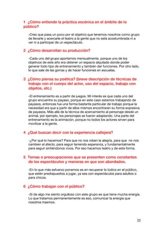 1 ¿Cómo entiende la práctica escénica en el ámbito de lo
público?

  -Creo que pasa un poco por el objetivo que tenemos nosotros como grupo
  de llevarle y acercarle el teatro a la gente que no está acostumbrada ni a
  ver ni a participar de un espectáculo.

2 ¿Cómo desarrollan su producción?

  -Cada uno del grupo aportamos mensualmente, porque uno de los
  objetivos de este año era obtener un espacio alquilado donde poder
  generar todo tipo de entrenamiento y también dar funciones. Por otro lado,
  lo que sale de las gorras y de hacer funciones en escuelas.

3 ¿Cómo piensa su poética? (breve descripción de técnicas de
  trabajo con el cuerpo del actor, uso del espacio, trabajo con
  objetos, etc.)

  -El entrenamiento es a partir de juegos. Mi interés es que cada uno del
  grupo encuentre su payaso, porque en este caso estamos trabajando de
  payasos, entonces fue una forma bastante particular de trabajo porque la
  necesidad era que a partir de ellos mismos encontraran su forma expresiva
  de payasos. Más allá de la técnica de acercamiento al personaje desde un
  animal, por ejemplo, los personajes se fueron adaptando. Una parte del
  entrenamiento es la animación, porque no todos los actores sirven para
  movilizar a la gente.

4 ¿Qué buscan decir con la experiencia callejera?

  -¿Por qué lo hacemos? Para que no nos roben la alegría, para que no nos
  cambien el afecto, para seguir teniendo esperanza, y fundamentalmente
  para seguir sintiéndonos vivos. Por eso hacemos teatro y de esta forma.

5 Temas o preocupaciones que se presenten como constantes
  de los espectáculos y maneras en que son abordados.

  -En lo que más esfuerzo ponemos es en recuperar lo lúdico en el público,
  que estén predispuestos a jugar, ya sea con espectáculos para adultos o
  para chicos.

6 ¿Cómo trabajan con el público?

  -Si de algo me siento orgulloso con este grupo es que tiene mucha energía.
  Lo que tratamos permanentemente es eso, comunicar la energía que
  nosotros traemos.




                                                                             23
 