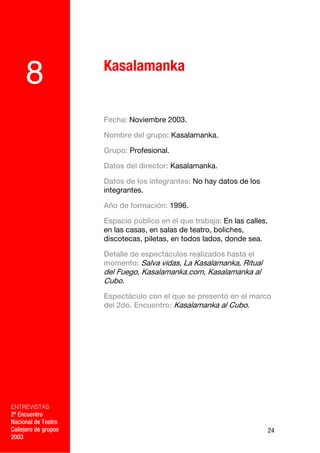 Kasalamanka
     8
                      Fecha: Noviembre 2003.

                      Nombre del grupo: Kasalamanka.

                      Grupo: Profesional.

                      Datos del director: Kasalamanka.

                      Datos de los integrantes: No hay datos de los
                      integrantes.

                      Año de formación: 1996.

                      Espacio público en el que trabaja: En las calles,
                      en las casas, en salas de teatro, boliches,
                      discotecas, piletas, en todos lados, donde sea.

                      Detalle de espectáculos realizados hasta el
                      momento: Salva vidas, La Kasalamanka, Ritual
                      del Fuego, Kasalamanka.com, Kasalamanka al
                      Cubo.
                      Espectáculo con el que se presentó en el marco
                      del 2do. Encuentro: Kasalamanka al Cubo.

             –




ENTREVISTAS
2º Encuentro
Nacional de Teatro
Callejero de grupos                                                       24
2003
 