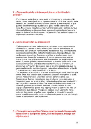 1 ¿Cómo entiende la práctica escénica en el ámbito de lo
público?

  -Es como una señal de arte plana, cada uno interpreta lo que quiere. No
  vamos con un mensaje diciendo “queremos que el público se vaya llorando
  o riendo”. Es un hecho artístico, lo hacés y el que quiere interpreta lo que
  quiere y en el mismo lugar puede haber gente riendo o llorando o una
  fiesta. Nosotros no nos planteamos mucho lo ideológico y político, aunque
  mientras hablaba me daba cuenta de que nuestro espectáculo hace una
  recorrida de los años de dictadura y democracia. Pero salió así, nunca nos
  propusimos demasiado ese tema.



2 ¿Cómo desarrollan su producción?

  -Todos aportamos ideas, todos aportamos trabajo y nos contaminamos
  con el mundo, usamos nuestro entorno para inventar. No tenemos un
  parámetro para producir. Hemos hecho desde cosas muy sencillas hasta
  espectáculos como éste y no los hemos buscado, los espectáculos nos
  han buscado a nosotros. Buscamos una idea, la ampliamos un poco y
  empezamos a desarrollar sus partes. Si vemos que combinan, que se
  pueden juntar, que quedan lindas, que suenan bien, las empezamos a
  armar. Si vemos que falla, las deformamos o buscamos otras cosas. Este
  espectáculo nació de una idea estética determinada. El anterior no, el
  anterior fue un “rejunte” de cosas; y para el próximo espectáculo, que ya
  estamos planeando, también tenemos varias ideas y las estamos juntando.
  El proceso está en transformación todo el tiempo.
  Con respecto a lo económico, nosotros estamos organizados de forma que
  somos cinco más uno que es Kasalamanka y cuando manejamos la plata,
  siempre Kasalamanka es uno más y siempre ponemos plata para
  Kasalamanka. Cuando necesitamos para producir a veces está vacío el
  “chanchito”, pero por lo general hay plata dando vueltas para producción y
  para pagar las cosas que surgen. Este espectáculo lo armamos con una
  plata que ganamos en un laburo en Brasil; con eso hicimos el cubo.
  Mi papá (dice Demián) que es muy hippie y vive en El Bolsón, me trajo un
  pensamiento que dice así: “Vos podés trabajar en un lugar ocho horas
  todos los días, ganás una plata y con esa plata te comprás lo que vos
  querés o podés pasar ocho horas por día construyendo lo que vos querés”.
  Ese es el pensamiento de Kasalamanka.




3 ¿Cómo piensa su poética? (breve descripción de técnicas de
  trabajo con el cuerpo del actor, uso del espacio, trabajo con
  objetos, etc.)

                                                                            25
 