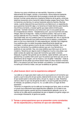 -Somos muy poco ortodoxos en ese sentido. Hacemos un teatro
  básicamente de imagen, sonido y movimiento. Ahora estamos bastante
  preocupados con la transmisión de la energía a través del movimiento,
  porque muchas veces estamos a bastante distancia de la gente, entonces
  estamos buscando cómo transmitir determinadas cargas hacia fuera. Pero
  no tenemos una técnica, lo vamos haciendo sobre la marcha. Muchas
  veces, cuando descubrimos que tenemos una falencia en un espectáculo,
  que queremos transmitir algo y no tenemos el medio técnico para hacerlo,
  recurrimos a la teoría, a buscar gente que sepa sobre el tema para
  aprender. También tenemos una instrucción que no se puede ignorar.
  En el espectáculo anterior - Kasalamanca.com, que es el primero de esta
  trilogía, éste es el segundo - había muchísima poesía, más que en este,
  porque además era muy intimista. Trabajamos en una sala cerrada con
  oscuridad total, era muy poético pero no fue pensado así: era un rejunte de
  diferentes performances que todos teníamos en la cabeza y quedó bien,
  pero no fue muy intencional. En este espectáculo, también hay imágenes
  muy poéticas pero no están buscadas específicamente desde ese
  concepto. La altura genera mucho de eso, la lentitud también. Van a ver
  que hay momentos muy estáticos aéreos que son muy llamativos y
  poéticos en ese sentido. Hay una cosa estética que tiene que ver con lo
  moderno. Nosotros por alguna razón le llegamos mucho a los pibes, que
  están ávidos de captar las cosas del momento que están viviendo.
  Después, la gente más grande que es abierta, capta también, pero por lo
  general hay un público bien joven que me parece que tiene que ver con el
  dinamismo de la imagen, con la música y con el estilo “videoclip”. Toda la
  generación de los pibes que ahora tienen hasta 25 años nacieron mirando
  MTV y me parece que eso tiene también una estética. La modernidad sería
  no tanto por el tema a tratar, sino por la estética en general.



4 ¿Qué buscan decir con la experiencia callejera?

  -La calle es un lugar para decir cada uno lo que quiere en el momento que
  quiere y que lo escuche el que quiera, básicamente es eso: estar ahí y que
  el que quiere parar a escuchar para y el que no, sigue su viaje. Nosotros
  vamos a decir lo que nos dé ganas de decir y al que le guste escucharlo y
  le interese, se quedará y el que no, no. La calle como un lugar de libre
  expresión.
  Tenemos un enganche con la calle por la energía que tiene, pero no somos
  un grupo que solamente hace espectáculos callejeros. En la sala lo que
  pasa es que la gente cuando termina el espectáculo aplaude y se va, en
  cambio en la calle está la posibilidad de que si dejaste a la gente carga con
  una energía interesante, la gente se quede.


5 Temas o preocupaciones que se presenten como constantes
  de los espectáculos y maneras en que son abordados.

                                                                             26
 