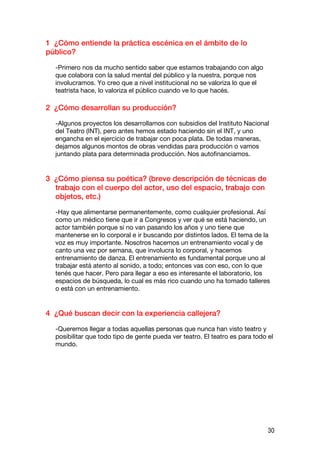 1 ¿Cómo entiende la práctica escénica en el ámbito de lo
público?

  -Primero nos da mucho sentido saber que estamos trabajando con algo
  que colabora con la salud mental del público y la nuestra, porque nos
  involucramos. Yo creo que a nivel institucional no se valoriza lo que el
  teatrista hace, lo valoriza el público cuando ve lo que hacés.

2 ¿Cómo desarrollan su producción?

  -Algunos proyectos los desarrollamos con subsidios del Instituto Nacional
  del Teatro (INT), pero antes hemos estado haciendo sin el INT, y uno
  engancha en el ejercicio de trabajar con poca plata. De todas maneras,
  dejamos algunos montos de obras vendidas para producción o vamos
  juntando plata para determinada producción. Nos autofinanciamos.


3 ¿Cómo piensa su poética? (breve descripción de técnicas de
  trabajo con el cuerpo del actor, uso del espacio, trabajo con
  objetos, etc.)

  -Hay que alimentarse permanentemente, como cualquier profesional. Así
  como un médico tiene que ir a Congresos y ver qué se está haciendo, un
  actor también porque si no van pasando los años y uno tiene que
  mantenerse en lo corporal e ir buscando por distintos lados. El tema de la
  voz es muy importante. Nosotros hacemos un entrenamiento vocal y de
  canto una vez por semana, que involucra lo corporal, y hacemos
  entrenamiento de danza. El entrenamiento es fundamental porque uno al
  trabajar está atento al sonido, a todo; entonces vas con eso, con lo que
  tenés que hacer. Pero para llegar a eso es interesante el laboratorio, los
  espacios de búsqueda, lo cual es más rico cuando uno ha tomado talleres
  o está con un entrenamiento.


4 ¿Qué buscan decir con la experiencia callejera?

  -Queremos llegar a todas aquellas personas que nunca han visto teatro y
  posibilitar que todo tipo de gente pueda ver teatro. El teatro es para todo el
  mundo.




                                                                              30
 