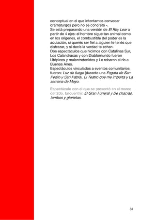 conceptual en el que intentamos convocar
dramaturgos pero no se concretó -.
Se está preparando una versión de El Rey Lear a
partir de 4 ejes: el hombre sigue tan animal como
en los orígenes, el combustible del poder es la
adulación, si querés ser fiel a alguien te tenés que
disfrazar, y si decís la verdad te echan.
Dos espectáculos que hicimos con Catalinas Sur,
Los Calandracas y con Diablomundo fueron
Utópicos y malentretenidos y Le robaron el río a
Buenos Aires.
Espectáculos vinculados a eventos comunitarios
fueron: Luz de fuego (durante una Fogata de San
Pedro y San Pablo), El Teatro que me importa y La
semana de Mayo.
Espectáculo con el que se presentó en el marco
del 2do. Encuentro: El Gran Funeral y De chacras,
tambos y glorietas.




                                                  33
 