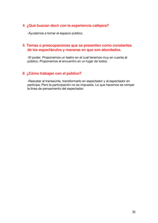 4 ¿Qué buscan decir con la experiencia callejera?

  -Ayudamos a tomar el espacio público.


5 Temas o preocupaciones que se presenten como constantes
  de los espectáculos y maneras en que son abordados.

  -El poder. Proponemos un teatro en el cual tenemos muy en cuenta al
  público. Proponemos el encuentro en un lugar de todos.


6 ¿Cómo trabajan con el público?

  -Rescatar al transeúnte, transformarlo en espectador y al espectador en
  partícipe. Pero la participación no es impuesta. Lo que hacemos es romper
  la línea de pensamiento del espectador.




                                                                         35
 