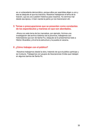 es un antecedente democrático, porque ellos por asamblea eligen a uno y
  ese es después el que los traiciona. Nosotros trabajamos el tema de la
  traición, que es una cuestión histórica para nosotros. Ya venimos mal
  desde esa época, ni bien nacida la patria ya nos traicionaron ahí.


5 Temas o preocupaciones que se presenten como constantes
  de los espectáculos y maneras en que son abordados.

  -Ahora con este tema de los mancebos, por ejemplo, hicimos una
  investigación del archivo histórico de la provincia, trabajamos con
  historiadores que son de Santa Fe y después se lo presentamos todo a
  Héctor Alvarellos y él arma la estructura y la puesta en escena.


6 ¿Cómo trabajan con el público?

  -Nosotros trabajamos desde la obra, tratando de que el público participe y
  se involucre. Trabajamos con grupos de Asociaciones Civiles que trabajan
  en algunos barrios de Santa Fe.




                                                                          38
 