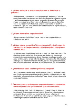 1 ¿Cómo entiende la práctica escénica en el ámbito de lo
público?

  -Es interesante, porque estás muy pendiente del “aquí y ahora” con la
  gente, hay mucha interrelación con el público. Estar al aire libre con ruidos
  y gente que pasa y se va está bueno porque tomás cosas. Tiene mucha
  magia, como estar en un teatro cerrado. Descubrimos cosas al aire libre
  que no te proporcionan otras artes. Esto de hacer teatro en la calle y
  hacerse un lugar uno sin que nadie te lo dé tiene como un espíritu de lucha,
  implica saltear obstáculos.


2 ¿Cómo desarrollan su producción?

  -Tenemos apoyo de PROteatro y del Instituto Nacional del Teatro, y
  trabajamos a la gorra.


3 ¿Cómo piensa su poética? (breve descripción de técnicas de
  trabajo con el cuerpo del actor, uso del espacio, trabajo con
  objetos, etc.)

  -El entrenamiento nuestro es a partir de lo físico, del hacer, del cuerpo. Se
  puede partir desde distintas técnicas, de la emoción, del cuerpo o el
  pensamiento; nosotros elegimos desde el cuerpo pero llegamos a las otras
  áreas también, como la voz. Además Claudio maneja mucho el tema de la
  astrología y la mezcla mucho con el teatro, por eso trabajamos en círculo,
  con los cuatro elementos. Estamos mucho en contacto con la naturaleza.


4 ¿Qué buscan decir con la experiencia callejera?

  -Principalmente, manifestarnos artísticamente. Esta obra está relacionada
  con todo lo que está pasando socialmente, Robin Hood es una figura que
  rescata los valores de justicia, de libertad. Tratar desde el teatro de aportar
  nuestra parte social.



5 Temas o preocupaciones que se presenten como constantes
  de los espectáculos y maneras en que son abordados.

  -La libertad, los ritos, Cyrano y Robin Hood. En este momento estamos
  investigando Shakespeare desde el cuerpo, desde improvisaciones muy
  corporales, desde sonidos que puedan pertenecer a esta idea de
  Shakespeare. De ahí vamos sacando escenas, luego vendrá un laburo de
  dramaturgia donde se concretará una estructura.



                                                                               40
 