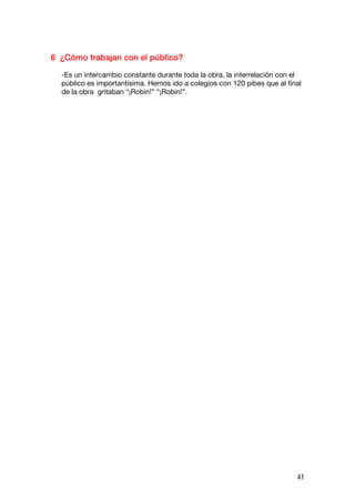 6 ¿Cómo trabajan con el público?

  -Es un intercambio constante durante toda la obra, la interrelación con el
  público es importantísima. Hemos ido a colegios con 120 pibes que al final
  de la obra gritaban “¡Robin!” “¡Robin!”.




                                                                          41
 