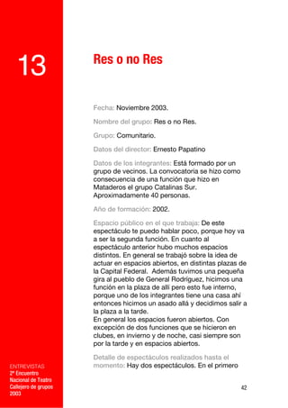 Res o no Res
  13
                      Fecha: Noviembre 2003.

                      Nombre del grupo: Res o no Res.

                      Grupo: Comunitario.

                      Datos del director: Ernesto Papatino

                      Datos de los integrantes: Está formado por un
                      grupo de vecinos. La convocatoria se hizo como
                      consecuencia de una función que hizo en
                      Mataderos el grupo Catalinas Sur.
                      Aproximadamente 40 personas.

                      Año de formación: 2002.

                      Espacio público en el que trabaja: De este
                      espectáculo te puedo hablar poco, porque hoy va
                      a ser la segunda función. En cuanto al
                      espectáculo anterior hubo muchos espacios
                      distintos. En general se trabajó sobre la idea de
                      actuar en espacios abiertos, en distintas plazas de
                      la Capital Federal. Además tuvimos una pequeña
                      gira al pueblo de General Rodríguez, hicimos una
                      función en la plaza de allí pero esto fue interno,
                      porque uno de los integrantes tiene una casa ahí
                      entonces hicimos un asado allá y decidimos salir a
                      la plaza a la tarde.
                      En general los espacios fueron abiertos. Con
                      excepción de dos funciones que se hicieron en
                      clubes, en invierno y de noche, casi siempre son
                      por la tarde y en espacios abiertos.

                      Detalle de espectáculos realizados hasta el
ENTREVISTAS           momento: Hay dos espectáculos. En el primero
2º Encuentro
Nacional de Teatro
Callejero de grupos                                                    42
2003
 