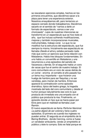 se rescataron ejercicios simples, hechos en los
primeros encuentros, que decidimos sacar a la
plaza para tener una experiencia exterior.
Nosotros ensayábamos allí, pero teníamos un
espacio cerrado donde trabajábamos. Decidimos
sacarlo en el sentido de “vamos a darle un
formato de espectáculo, vamos a ser una
choriceada”. Lejos de nuestras intenciones se
transformó en un espectáculo que se hizo todo el
año, que fue incluso sufriendo modificaciones,
mejoras y también incorporaciones musicales,
instrumentales, trabajo coral. Lo que no se
modificó fue la estructura del espectáculo, que fue
siempre la misma. Inicialmente ese espectáculo se
llamaba Desde el alma y estaba pensado nada
más que como un ejercicio que tenía relación con
Mataderos. Había tres bloques fundamentales. En
uno había un conventillo en Mataderos y una
recurrencia a unos episodios del sainete de
Vacarezza y demás. En el segundo había un coro
de vacas que fue el centro de nuestro trabajo. El
coro comunitario era un coro de vacas detrás de
un corral - encima el corralito el año pasado fue
un tema muy importante – que hicieron una
huelga de hambre para ser flaquitas y no ser
vendidas, pero morían de hambre. Entonces
apareció la contradicción como episodio
dramático, típico del teatro griego, la tragedia
mostrada del lado del coro comunitario y desde el
humor porque naturalmente ese coro lo que
producía de inmediato era una empatía con el
público que producía la risa. Finalmente, un
episodio donde un tipo que se hacía pasar por
Elvis pero que en realidad se llamaba Juan
Ramón.
El nuevo espectáculo se llama Perfume Nacional.
La patria dejará de ser colonia y tiene cuatro
episodios. El primero es cuando los ingleses no
pueden entrar. El segundo es el empréstito de la
Baring Brothers, donde Canning, como si fuese
un vendedor ambulante, vende un empréstito al
público y éste lo compra. Esto es fatal porque es

                                                 43
 