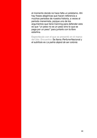 el momento donde no hace falta un préstamo. Ahí
hay frases alegóricas que hacen referencia a
muchos periodos de nuestra historia, a veces al
período menemista, porque uno de los
argumentos que tiene Canning para defender esto
es que “un peso no es un peso sino lo que se
paga por un peso” para juntarlo con la libre
esterlina.

Espectáculo con el que se presentó en el marco
del 2do. Encuentro: Se llama Perfume Nacional y
el subtítulo es La patria dejará de ser colonia.




                                               44
 