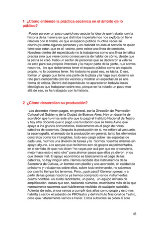 1 ¿Cómo entiende la práctica escénica en el ámbito de lo
público?

  -Puede parecer un poco caprichoso asociar la idea de que trabajar con la
  historia de la manera en que distintos imperialismos nos explotaron tiene
  relación con la forma en que el espacio público muchas veces se
  distribuye entre algunas personas y en realidad no está al servicio de quien
  tiene que estar, que es el vecino, pero existe una línea de contacto.
  Nosotros dentro del espectáculo no la trabajamos como una línea temática
  precisa sino que viene como consecuencia de hablar de cómo, desde que
  la patria se creó, hubo un sector de personas que se dedicaron a valerse
  de esto para sus propios intereses y la mayor parte de la gente, que somos
  nosotros, los que deberíamos tener el espacio público como un espacio
  propio, no lo podemos tener. No todavía no pasó eso, es tácita. O sea,
  formar un grupo que tome una parte de la plaza y la haga suya durante un
  rato para compartirla con los vecinos y mostrar un espectáculo es una
  forma de crítica. Dentro del espectáculo no aparecieron todavía líneas
  ideológicas que trabajaran sobre eso, porque se ha volado un poco mas
  allá de eso, se ha trabajado con la historia.


2 ¿Cómo desarrollan su producción?

  -Los docentes vienen pagos, en general, por la Dirección de Promoción
  Cultural del Gobierno de la Ciudad de Buenos Aires. Hay un docente de
  acordeón que tuvimos este año que lo pagó el Instituto Nacional de Teatro
  y hay otro docente que lo pagó una fundación que se llama Avina que
  apoya a los grupos comunitarios, básicamente es el pago de horas
  cátedras de docentes. Después la producción en sí, me refiero al vestuario,
  la escenografía, el armado de la producción en general, tanto los elementos
  concretos como los intangibles, todo eso cargó sobre las espaldas de
  cada uno, hicimos una división de tareas y lo hicimos nosotros mismos sin
  apoyo alguno. Los apoyos que recibimos son de grupos experimentados,
  en el sentido de que nos dicen “no vayas por acá por que no te conviene,
  mejor hace esto o esto otro” para ahorrar pasos que ellos ya dieron y los
  que dieron mal. El apoyo económico es básicamente el pago de las
  cátedras, no hay ningún otro. Hemos recibido dos instrumentos de la
  Secretaría de Cultura, un bombo con platillo y una acordeón, en calidad de
  préstamo y trabajamos sobre ellos, sobre todo entrenando, no sabemos
  por cuanto tiempo los tenemos. Pero, ¿qué pasa? Generan gorras, y a
  partir de las gorras nosotros ya hemos comprado varios instrumentos:
  cuatro bombos, un zurdo redoblante, un piano, un equipo mínimo de
  amplificación, cosas que son, haciendo números, muchísimo más de lo que
  normalmente sabemos que hubiéramos recibido de cualquier subsidio.
  Además de esto, ahora vamos a cumplir dos años como grupo y esto nos
  habilita a recibir el subsidio de PROteatro y del Instituto Nacional de Teatro,
  cosa que naturalmente vamos a hacer. Estos subsidios se piden al solo



                                                                              45
 