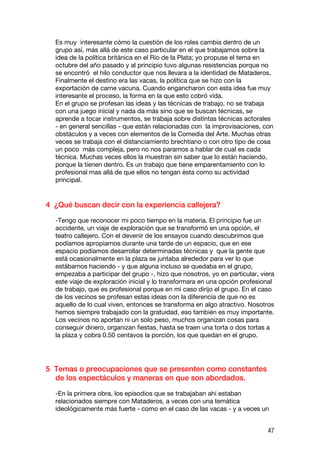 Es muy interesante cómo la cuestión de los roles cambia dentro de un
  grupo así, más allá de este caso particular en el que trabajamos sobre la
  idea de la política británica en el Río de la Plata; yo propuse el tema en
  octubre del año pasado y al principio tuvo algunas resistencias porque no
  se encontró el hilo conductor que nos llevara a la identidad de Mataderos.
  Finalmente el destino era las vacas, la política que se hizo con la
  exportación de carne vacuna. Cuando engancharon con esta idea fue muy
  interesante el proceso, la forma en la que esto cobró vida.
  En el grupo se profesan las ideas y las técnicas de trabajo, no se trabaja
  con una juego inicial y nada da más sino que se buscan técnicas, se
  aprende a tocar instrumentos, se trabaja sobre distintas técnicas actorales
  - en general sencillas - que están relacionadas con la improvisaciones, con
  obstáculos y a veces con elementos de la Comedia del Arte. Muchas otras
  veces se trabaja con el distanciamiento brechtiano o con otro tipo de cosa
  un poco más compleja, pero no nos paramos a hablar de cual es cada
  técnica. Muchas veces ellos la muestran sin saber que lo están haciendo,
  porque la tienen dentro. Es un trabajo que tiene emparentamiento con lo
  profesional mas allá de que ellos no tengan ésta como su actividad
  principal.


4 ¿Qué buscan decir con la experiencia callejera?

  -Tengo que reconocer mi poco tiempo en la materia. El principio fue un
  accidente, un viaje de exploración que se transformó en una opción, el
  teatro callejero. Con el devenir de los ensayos cuando descubrimos que
  podíamos apropiarnos durante una tarde de un espacio, que en ese
  espacio podíamos desarrollar determinadas técnicas y que la gente que
  está ocasionalmente en la plaza se juntaba alrededor para ver lo que
  estábamos haciendo - y que alguna incluso se quedaba en el grupo,
  empezaba a participar del grupo -, hizo que nosotros, yo en particular, viera
  este viaje de exploración inicial y lo transformara en una opción profesional
  de trabajo, que es profesional porque en mi caso dirijo el grupo. En el caso
  de los vecinos se profesan estas ideas con la diferencia de que no es
  aquello de lo cual viven, entonces se transforma en algo atractivo. Nosotros
  hemos siempre trabajado con la gratuidad, eso también es muy importante.
  Los vecinos no aportan ni un solo peso, muchos organizan cosas para
  conseguir dinero, organizan fiestas, hasta se traen una torta o dos tortas a
  la plaza y cobra 0.50 centavos la porción, los que quedan en el grupo.




5 Temas o preocupaciones que se presenten como constantes
  de los espectáculos y maneras en que son abordados.

  -En la primera obra, los episodios que se trabajaban ahí estaban
  relacionados siempre con Mataderos, a veces con una temática
  ideológicamente más fuerte - como en el caso de las vacas - y a veces un


                                                                            47
 