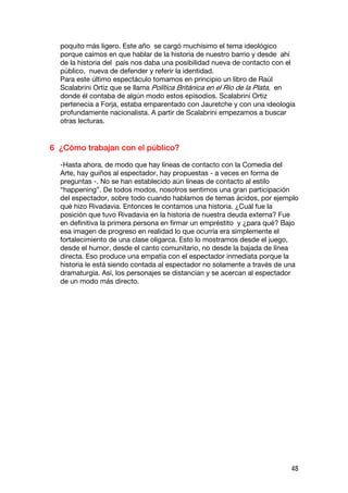 poquito más ligero. Este año se cargó muchísimo el tema ideológico
  porque caímos en que hablar de la historia de nuestro barrio y desde ahí
  de la historia del país nos daba una posibilidad nueva de contacto con el
  público, nueva de defender y referir la identidad.
  Para este último espectáculo tomamos en principio un libro de Raúl
  Scalabrini Ortiz que se llama Política Británica en el Río de la Plata, en
  donde él contaba de algún modo estos episodios. Scalabrini Ortiz
  pertenecía a Forja, estaba emparentado con Jauretche y con una ideología
  profundamente nacionalista. A partir de Scalabrini empezamos a buscar
  otras lecturas.


6 ¿Cómo trabajan con el público?

  -Hasta ahora, de modo que hay líneas de contacto con la Comedia del
  Arte, hay guiños al espectador, hay propuestas - a veces en forma de
  preguntas -. No se han establecido aún líneas de contacto al estilo
  “happening”. De todos modos, nosotros sentimos una gran participación
  del espectador, sobre todo cuando hablamos de temas ácidos, por ejemplo
  qué hizo Rivadavia. Entonces le contamos una historia. ¿Cuál fue la
  posición que tuvo Rivadavia en la historia de nuestra deuda externa? Fue
  en definitiva la primera persona en firmar un empréstito y ¿para qué? Bajo
  esa imagen de progreso en realidad lo que ocurría era simplemente el
  fortalecimiento de una clase oligarca. Esto lo mostramos desde el juego,
  desde el humor, desde el canto comunitario, no desde la bajada de línea
  directa. Eso produce una empatía con el espectador inmediata porque la
  historia le está siendo contada al espectador no solamente a través de una
  dramaturgia. Así, los personajes se distancian y se acercan al espectador
  de un modo más directo.




                                                                          48
 