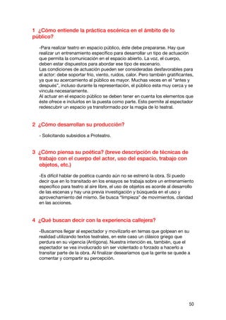 1 ¿Cómo entiende la práctica escénica en el ámbito de lo
público?

  -Para realizar teatro en espacio público, éste debe prepararse. Hay que
  realizar un entrenamiento específico para desarrollar un tipo de actuación
  que permita la comunicación en el espacio abierto. La voz, el cuerpo,
  deben estar dispuestos para abordar ese tipo de escenario.
  Las condiciones de actuación pueden ser consideradas desfavorables para
  el actor: debe soportar frío, viento, ruidos, calor. Pero también gratificantes,
  ya que su acercamiento al público es mayor. Muchas veces en el “antes y
  después”, incluso durante la representación, el público esta muy cerca y se
  vincula necesariamente.
  Al actuar en el espacio público se deben tener en cuenta los elementos que
  éste ofrece e incluirlos en la puesta como parte. Esto permite al espectador
  redescubrir un espacio ya transformado por la magia de lo teatral.


2 ¿Cómo desarrollan su producción?

  - Solicitando subsidios a Proteatro.


3 ¿Cómo piensa su poética? (breve descripción de técnicas de
  trabajo con el cuerpo del actor, uso del espacio, trabajo con
  objetos, etc.)

  -Es difícil hablar de poética cuando aún no se estrenó la obra. Sí puedo
  decir que en lo transitado en los ensayos se trabaja sobre un entrenamiento
  específico para teatro al aire libre, el uso de objetos es acorde al desarrollo
  de las escenas y hay una previa investigación y búsqueda en el uso y
  aprovechamiento del mismo. Se busca “limpieza” de movimientos, claridad
  en las acciones.


4 ¿Qué buscan decir con la experiencia callejera?

  -Buscamos llegar al espectador y movilizarlo en temas que golpean en su
  realidad utilizando textos teatrales, en este caso un clásico griego que
  perdura en su vigencia (Antígona). Nuestra intención es, también, que el
  espectador se vea involucrado sin ser violentado o forzado a hacerlo a
  transitar parte de la obra. Al finalizar desearíamos que la gente se quede a
  comentar y compartir su percepción.




                                                                               50
 