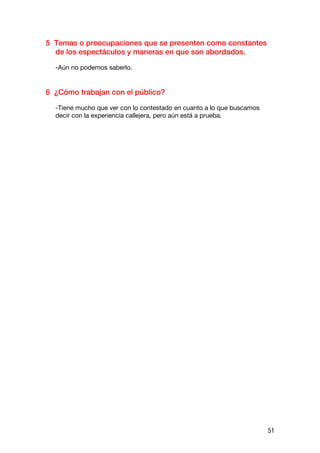 5 Temas o preocupaciones que se presenten como constantes
  de los espectáculos y maneras en que son abordados.

  -Aún no podemos saberlo.


6 ¿Cómo trabajan con el público?

  -Tiene mucho que ver con lo contestado en cuanto a lo que buscamos
  decir con la experiencia callejera, pero aún está a prueba.




                                                                       51
 