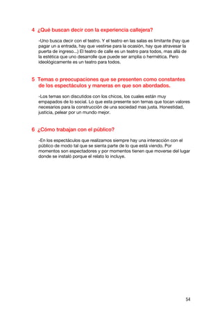 4 ¿Qué buscan decir con la experiencia callejera?

  -Uno busca decir con el teatro. Y el teatro en las salas es limitante (hay que
  pagar un a entrada, hay que vestirse para la ocasión, hay que atravesar la
  puerta de ingreso...) El teatro de calle es un teatro para todos, mas allá de
  la estética que uno desarrolle que puede ser amplia o hermética. Pero
  ideológicamente es un teatro para todos.


5 Temas o preocupaciones que se presenten como constantes
  de los espectáculos y maneras en que son abordados.

  -Los temas son discutidos con los chicos, los cuales están muy
  empapados de lo social. Lo que esta presente son temas que tocan valores
  necesarios para la construcción de una sociedad mas justa. Honestidad,
  justicia, pelear por un mundo mejor.


6 ¿Cómo trabajan con el público?

  -En los espectáculos que realizamos siempre hay una interacción con el
  público de modo tal que se sienta parte de lo que está viendo. Por
  momentos son espectadores y por momentos tienen que moverse del lugar
  donde se instaló porque el relato lo incluye.




                                                                              54
 