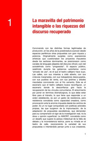 La maravilla del patrimonio
1   intangible o las riquezas del
    discurso recuperado


    Conviviendo con las distintas formas legitimadas de
    producción, en los años de la posdictadura avanzan desde
    espacios periféricos otras propuestas con gran riqueza y
    potencia. Originalmente surgidas como expresiones
    artísticas que cuestionaban los proyectos impuestos
    desde los sectores dominantes, se posicionaron como
    canales de lenguajes alejados del discurso oficial y aún del
    autodefinido como “progresista”. El espacio público,
    redefinido durante los gobiernos autoritarios como
    “privado de uso”, es el que el teatro callejero hace suyo.
    Las calles, con sus miserias a cielo abierto, con sus
    criaturas marginadas, con sus trabajadores desocupados,
    con sus puestos de venta, con sus jardines y árboles
    mezclados conviviendo con el frío cemento. Este es el
    escenario que el teatro callejero busca reconfigurar, un
    escenario donde la desconfianza gire hacia la
    recuperación de los vínculos comunitarios. El atrevimiento
    por poner en términos dramatúrgicos, lo que debe estar
    libre para el tránsito, lo que tiene que responder a un
    orden establecido, es aún un gesto de resistencia, pero
    resistencia concebida como capacidad creadora, como
    provocación ante la anomia impuesta desde los centros de
    poder. Es un no lugar conquistado con poéticas actorales
    propias, las que surgieron de la improvisación, de la
    adaptación de propuestas escolásticas, que demandan
    para su comprensión el rigor de la investigación real, no la
    doxa u opinión superficial. La AINCRIT, concebida como
    un desafío que supere la pereza intelectual de la falta de
    debate y la inconsistencia teórica, pone su mirada en el
    teatro de calle, reconociendo la variedad de sus
    propuestas e intentándolo pensar junto a sus creadores.


                                                              1
 