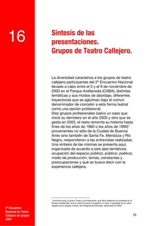 Síntesis de las
 16                   presentaciones.
                      Grupos de Teatro Callejero.


                      La diversidad caracteriza a los grupos de teatro
                      callejero participantes del 2º Encuentro Nacional
                      llevado a cabo entre el 5 y el 9 de noviembre de
                      2003 en el Parque Avellaneda (CABA); distintas
                      temáticas y sus modos de abordaje, diferentes
                      trayectorias que se aglutinan bajo el común
                      denominador de concebir a esta forma teatral
                      como una opción profesional.
                      Diez grupos profesionales (salvo un caso que
                      inició su derrotero en el año 2000 y otro que se
                      gesta en 2003, el resto remonta su historia hasta
                      fines de los años de 1980 o los años de 1990) 1
                      provenientes no sólo de la Ciudad de Buenos
                      Aires sino también de Santa Fe, Mendoza y Río
                      Negro, respondieron a las entrevistas realizadas.
                      Una síntesis de las mismas se presenta aquí,
                      organizada de acuerdo a seis ejes temáticos:
                      ocupación del espacio público; público; poética;
                      modo de producción; temas, constantes y
                      preocupaciones y qué se busca decir con la
                      experiencia callejera.




                      1
                        Incluimos aquí al grupo Teatro a la Intemperie, que lleva adelante sus puestas en el
                      Parque Avellaneda, que en este Encuentro presentó un work in progress de su obra
                      Sangre de tu sangre, versión de Antígona de Sófocles estrenada en 2004.
2º Encuentro
Nacional de Teatro
Callejero de grupos                                                                                            55
2003
 
