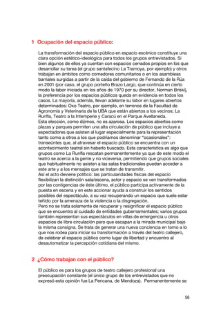 1 Ocupación del espacio público:

  La transformación del espacio público en espacio escénico constituye una
  clara opción estético-ideológica para todos los grupos entrevistados. Si
  bien algunos de ellos ya cuentan con espacios cerrados propios en los que
  desarrollar su tarea (el grupo santafecino La Tramoya, por ejemplo) y otros
  trabajan en ámbitos como comedores comunitarios o en los asambleas
  barriales surgidas a partir de la caída del gobierno de Fernando de la Rúa
  en 2001 (por caso, el grupo porteño Brazo Largo, que continúa en cierto
  modo la labor iniciada en los años de 1970 por su director, Norman Briski),
  la preferencia por los espacios públicos queda en evidencia en todos los
  casos. La mayoría, además, llevan adelante su labor en lugares abiertos
  determinados: Oxo Teatro, por ejemplo, en terrenos de la Facultad de
  Agronomía y Veterinaria de la UBA que están abiertos a los vecinos; La
  Runfla, Teatro a la Intemperie y Caracú en el Parque Avellaneda.
  Esta elección, como dijimos, no es azarosa. Los espacios abiertos como
  plazas y parques permiten una alta circulación de público que incluye a
  espectadores que asisten al lugar especialmente para la representación
  tanto como a otros a los que podríamos denominar “ocasionales”:
  transeúntes que, al atravesar el espacio público se encuentra con un
  acontecimiento teatral sin haberlo buscado. Esta característica es algo que
  grupos como La Runfla rescatan permanentemente ya que de este modo el
  teatro se acerca a la gente y no viceversa, permitiendo que grupos sociales
  que habitualmente no asisten a las salas tradicionales puedan acceder a
  este arte y a los mensajes que se tratan de transmitir.
  Así el acto deviene político: las particularidades físicas del espacio
  flexibilizan la distinción sala/escena, actor y espacio se ven transformados
  por las contigencias de éste último, el público participa activamente de la
  puesta en escena y en este accionar ayuda a construir los sentidos
  posibles del espectáculo, a su vez recuperando un espacio que suele estar
  teñido por la amenaza de la violencia o la disgregación.
  Pero no se trata solamente de recuperar y resignificar el espacio público
  que se encuentra al cuidado de entidades gubernamentales; varios grupos
  también representan sus espectáculos en villas de emergencia u otros
  espacios de libre circulación pero que escapan a la mirada municipal bajo
  la misma consigna. Se trata de generar una nueva conciencia en torno a lo
  que nos rodea para iniciar su transformación a través del teatro callejero,
  de celebrar el espacio público como lugar de libertad y encuentro al
  desautomatizar la percepción cotidiana del mismo.


2 ¿Cómo trabajan con el público?

  El público es para los grupos de teatro callejero profesional una
  preocupación constante (el único grupo de los entrevistados que no
  expresó esta opinión fue La Pericana, de Mendoza). Permanentemente se


                                                                            56
 
