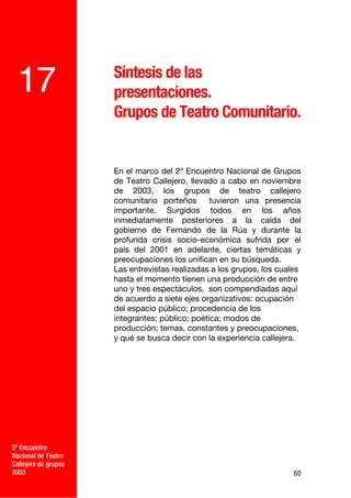 Síntesis de las
 17                   presentaciones.
                      Grupos de Teatro Comunitario.


                      En el marco del 2º Encuentro Nacional de Grupos
                      de Teatro Callejero, llevado a cabo en noviembre
                      de 2003, los grupos de teatro callejero
                      comunitario porteños       tuvieron una presencia
                      importante. Surgidos todos en los años
                      inmediatamente posteriores a la caída del
                      gobierno de Fernando de la Rúa y durante la
                      profunda crisis socio-económica sufrida por el
                      país del 2001 en adelante, ciertas temáticas y
                      preocupaciones los unifican en su búsqueda.
                      Las entrevistas realizadas a los grupos, los cuales
                      hasta el momento tienen una producción de entre
                      uno y tres espectáculos, son compendiadas aquí
                      de acuerdo a siete ejes organizativos: ocupación
                      del espacio público; procedencia de los
                      integrantes; público; poética; modos de
                      producción; temas, constantes y preocupaciones,
                      y qué se busca decir con la experiencia callejera.




2º Encuentro
Nacional de Teatro
Callejero de grupos
2003                                                                   60
 